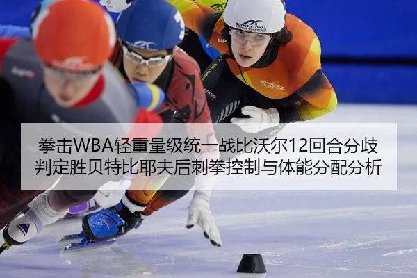 拳击WBA轻重量级统一战比沃尔12回合分歧判定胜贝特比耶夫后刺拳控制与体能分配分析